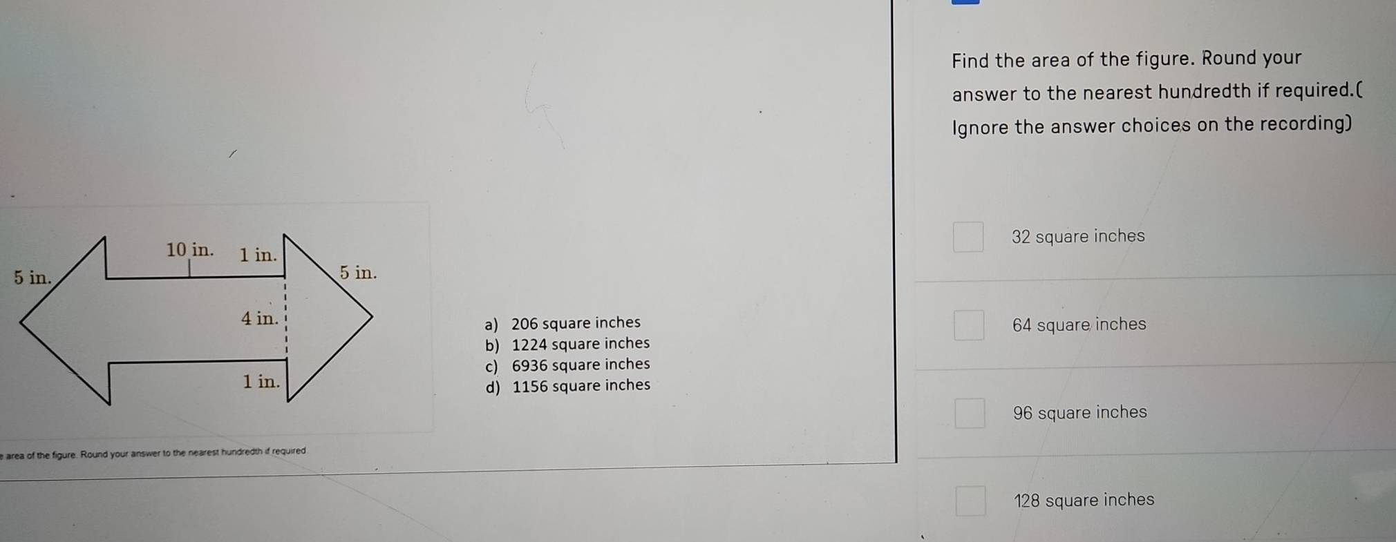 Find the area of the figure. Round your
answer to the nearest hundredth if required.(
Ignore the answer choices on the recording)
32 square inches
64 square inches
a) 206 square inches
b) 1224 square inches
c) 6936 square inches
d) 1156 square inches
96 square inches
hundredth if required
128 square inches