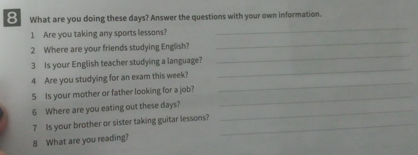 What are you doing these days? Answer the questions with your own information. 
1 Are you taking any sports lessons? 
_ 
_ 
2 Where are your friends studying English? 
_ 
3 Is your English teacher studying a language? 
_ 
4 Are you studying for an exam this week? 
_ 
5 Is your mother or father looking for a job?_ 
6 Where are you eating out these days?_ 
7 Is your brother or sister taking guitar lessons?_ 
8 What are you reading?