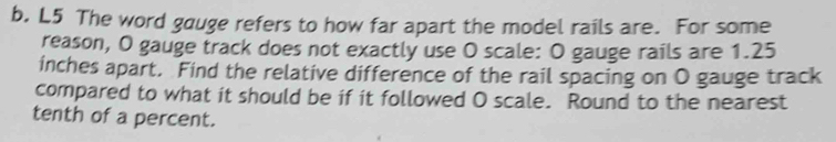 L5 The word gauge refers to how far apart the model rails are. For some 
reason, O gauge track does not exactly use O scale: O gauge rails are 1.25
inches apart. Find the relative difference of the rail spacing on O gauge track 
compared to what it should be if it followed O scale. Round to the nearest 
tenth of a percent.