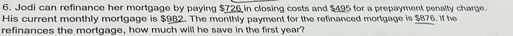 Jodi can refinance her mortgage by paying $726 in closing costs and $495 for a prepayment penalty charge. 
His current monthly mortgage is $982. The monthly payment for the refinanced mortgage is $876. If he 
refinances the mortgage, how much will he save in the first year?