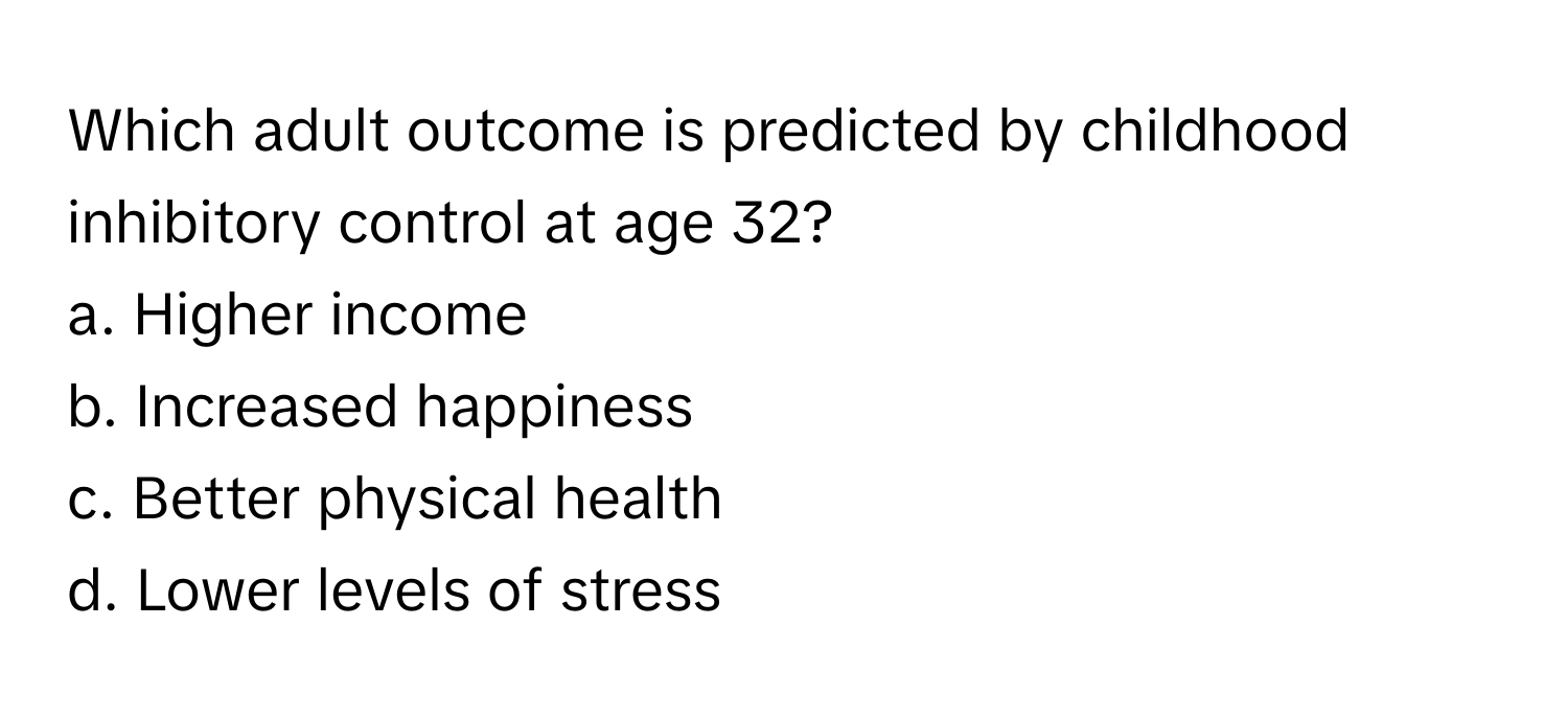 Which adult outcome is predicted by childhood inhibitory control at age 32?

a. Higher income
b. Increased happiness
c. Better physical health
d. Lower levels of stress