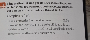 due elettrodi di una pila da 3,6 V sono collegati con 
*** un filo metallico, formando cosi un circuito chiuso in 
cui si misura una corrente elettrica di 0,12 A. 
Completa le frasi. 
La resistenza del filo metallico vale _Ω. Se 
si usa un filo identico ma tre volte più lungo, la sua 
resistenza sarà di _ Ω. In tal caso il valore della 
corrente che attraversa il circuito sarà _A.