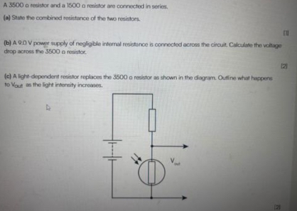 A 3500 o resistor and a 1500 o resistor are connected in series. 
(a) State the combined resistance of the two resistors. 
(b) A 9.0 V power supply of negligible internal resistance is connected across the circuit. Calculate the voltage 
drop across the 3500 o resistor. 
2 
(c) A light-dependent resistor replaces the 3500 o resistor as shown in the diagram. Outline what happens 
to Yout as the light intensity increases. 
7