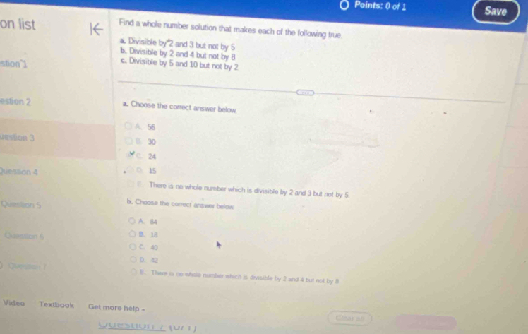 Save
on list
Find a whole number solution that makes each of the following true.
a. Divisible by 2 and 3 but not by 5
b. Divisible by 2 and 4 but not by 8
stion 1
c. Divisible by 5 and 10 but not by 2
estion 2 a. Choose the correct answer below
A. 56
destion 3 B. 30
C. 24
Juession 4 15
There is no whole number which is divisible by 2 and 3 but not by 5.
Question 5
b. Choose the correct answer below
A. 84
Question 6 B. 18
C. 40
D. 42
C r E. There is no whole number which is divisible by 2 and 4 but not by 8
Video Textbook Get more help - Clear all
Queston / (U/ )