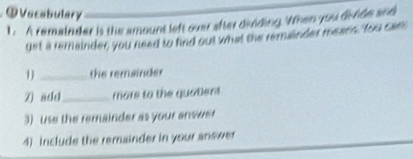 OVecabulary 
1. A remainder is the amount left over after dividing. Vhen you divide and 
get a remainder, you need to find out what the remander means, Yoo can 
1_ the remainder 
Z) add_ more to the quatent 
3) use the remainder as your answer 
4) include the remainder in your answer