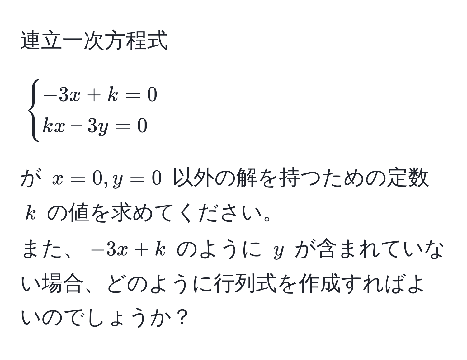 連立一次方程式  
[
begincases
-3x + k = 0 
kx - 3y = 0
endcases
]  
が $x=0, y=0$ 以外の解を持つための定数 $k$ の値を求めてください。  
また、$-3x + k$ のように $y$ が含まれていない場合、どのように行列式を作成すればよいのでしょうか？