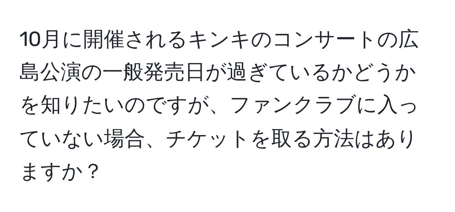 10月に開催されるキンキのコンサートの広島公演の一般発売日が過ぎているかどうかを知りたいのですが、ファンクラブに入っていない場合、チケットを取る方法はありますか？