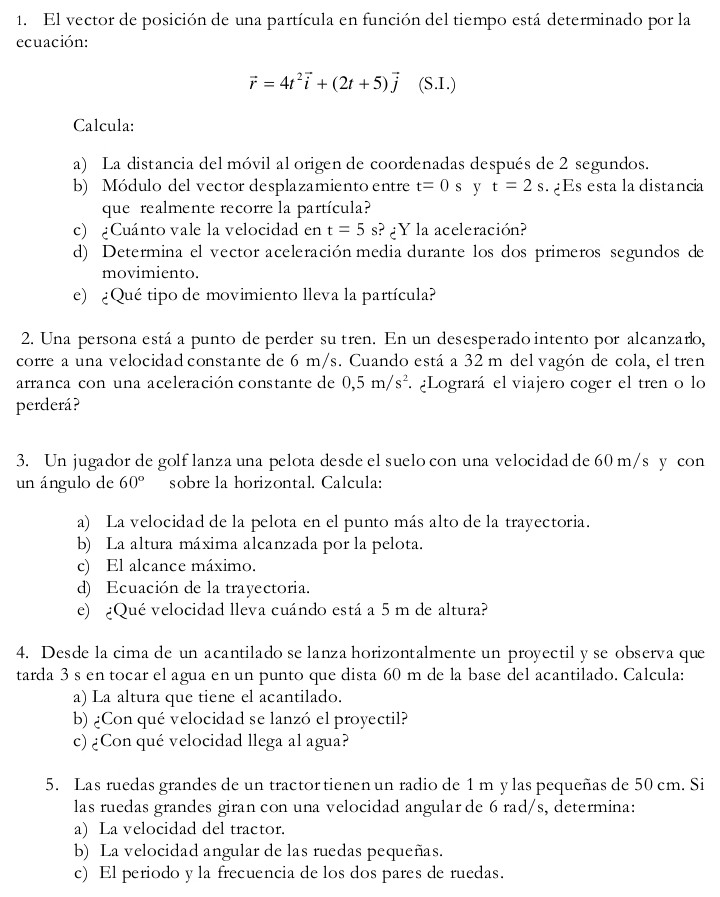 El vector de posición de una partícula en función del tiempo está determinado por la
ecuación:
vector r=4t^2vector i+(2t+5)vector j (S.I.)
Calcula:
a) La distancia del móvil al origen de coordenadas después de 2 segundos.
b) Módulo del vector desplazamiento entre t=0s y t=2s Es esta la distancia
que realmente recorre la partícula?
c) ¿Cuánto vale la velocidad en t=5s ?¿Y la aceleración?
d) Determina el vector aceleración media durante los dos primeros segundos de
movimiento.
e) ¿Qué tipo de movimiento lleva la partícula?
2. Una persona está a punto de perder sutren. En un desesperado intento por alcanzaro,
corre a una velocidad constante de 6 m/s. Cuando está a 32 m del vagón de cola, el tren
arranca con una aceleración constante de 0,5m/s^2 *  ¿Logrará el viajero coger el tren o lo
perderá?
3. Un jugador de golf lanza una pelota desde el suelo con una velocidad de 60 m/s y con
un ángulo de 60° sobre la horizontal. Calcula:
a) La velocidad de la pelota en el punto más alto de la trayectoria.
b) La altura máxima alcanzada por la pelota.
c) El alcance máximo.
d) Ecuación de la trayectoria.
e) ¿Qué velocidad lleva cuándo está a 5 m de altura?
4. Desde la cima de un acantilado se lanza horizontalmente un proyectil y se observa que
tarda 3 s en tocar el agua en un punto que dista 60 m de la base del acantilado. Calcula:
a) La altura que tiene el acantilado.
b) ¿Con qué velocidad se lanzó el proyectil?
c)¿Con qué velocidad llega al agua?
5. Las ruedas grandes de un tractor tienen un radio de 1 m y las pequeñas de 50 cm. Si
las ruedas grandes giran con una velocidad angular de 6 rad/s, determina:
a) La velocidad del tractor.
b) La velocidad angular de las ruedas pequeñas.
c) El periodo y la frecuencia de los dos pares de ruedas.