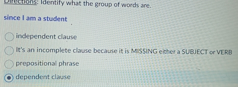 Difections: Identify what the group of words are.
since I am a student
independent clause
It's an incomplete clause because it is MISSING either a SUBJECT or VERB
prepositional phrase
dependent clause