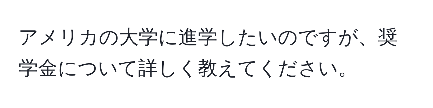 アメリカの大学に進学したいのですが、奨学金について詳しく教えてください。