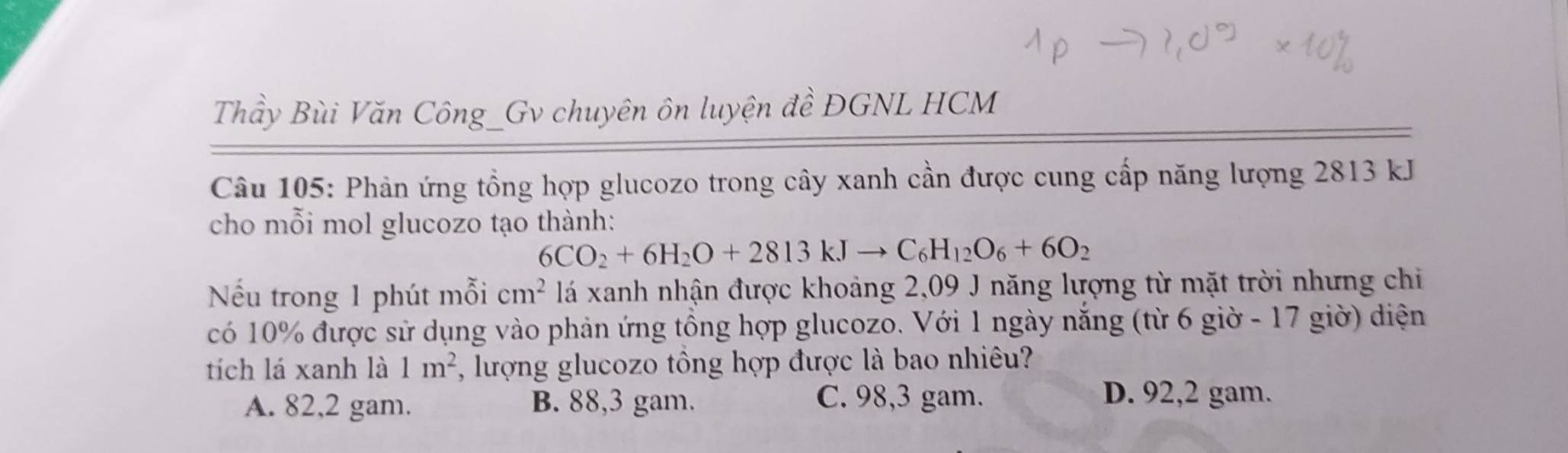 Thầy Bùi Văn Công_Gv chuyên ôn luyện đề ĐGNL HCM
Câu 105: Phản ứng tổng hợp glucozo trong cây xanh cần được cung cấp năng lượng 2813 kJ
cho mỗi mol glucozo tạo thành:
6CO_2+6H_2O+2813kJto C_6H_12O_6+6O_2
Nếu trong 1 phút mỗi cm^2 lá xanh nhận được khoảng 2,09 J năng lượng từ mặt trời nhưng chi
có 10% được sử dụng vào phản ứng tổng hợp glucozo. Với 1 ngày năng (từ 6 giờ - 17 giờ) diện
tích lá xanh là 1m^2 , lượng glucozo tổng hợp được là bao nhiêu?
A. 82,2 gam. B. 88,3 gam. C. 98,3 gam.
D. 92,2 gam.