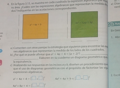 En la figura 3.15, se muestra en cada cuadrado la expresión algebraica que repe
su área. ¿Cuáles son las expresiones algebraicas que representan la medida de
dos? Indiquenlas en las acotaciones correspondientes. e) Dise nen
4x^2+12xy+9y^2 Rut
En Geo
1es
as
1. Abr
_
a ) Comenten con otras parejas la estrategia que siguieron para encontrar las ex
nes algebraicas que representan la medida de los lados de los cuadrados.
b) ¿Por qué se puede afirmar que a^2+4a+4=(a+2) 7_
_Elaboren en su cuaderno un diagrama geométrico que
la equivalencia.
c) Analizando sus respuestas en los incisos a y b, diseñen un procedimiento que
que el uso de diagramas geométricos con el propósito de factorizar las siga
expresiones algebraicas.
a^2+4a+4=(□ +□ )^2 4a^2+4a+1=(□ +□ )^2 2. Escri
4a^2+8a+4=(□ +□ )^2