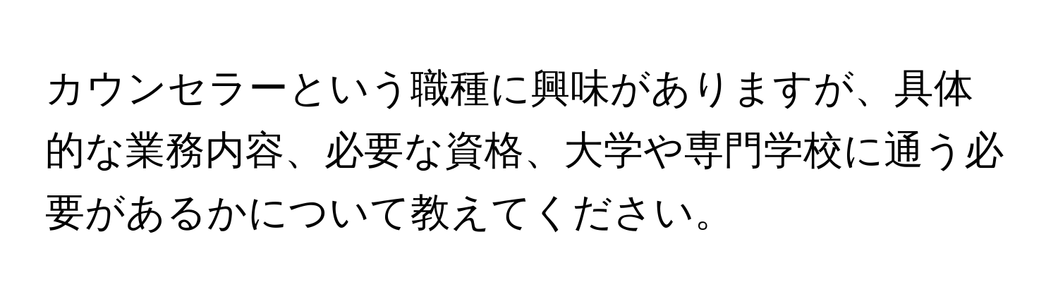 カウンセラーという職種に興味がありますが、具体的な業務内容、必要な資格、大学や専門学校に通う必要があるかについて教えてください。