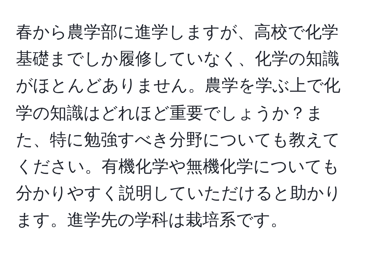 春から農学部に進学しますが、高校で化学基礎までしか履修していなく、化学の知識がほとんどありません。農学を学ぶ上で化学の知識はどれほど重要でしょうか？また、特に勉強すべき分野についても教えてください。有機化学や無機化学についても分かりやすく説明していただけると助かります。進学先の学科は栽培系です。