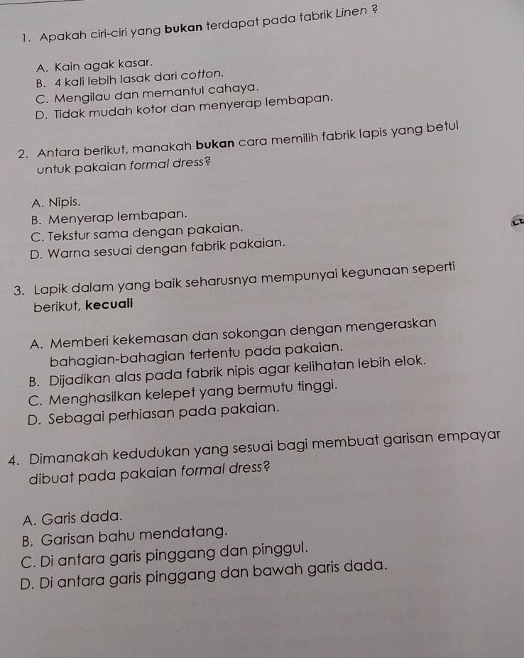 Apakah ciri-ciri yang bukan terdapat pada fabrik Linen ?
A. Kain agak kasar.
B. 4 kali lebih lasak dari cotton.
C. Mengilau dan memantul cahaya.
D. Tidak mudah kotor dan menyerap lembapan.
2. Antara berikut, manakah bukan cara memilih fabrik lapis yang betul
untuk pakaian formal dress?
A. Nipis.
B. Menyerap lembapan.
C. Tekstur sama dengan pakaian.
D. Warna sesuai dengan fabrik pakaian.
3. Lapik dalam yang baik seharusnya mempunyai kegunaan seperti
berikut, kecuali
A. Memberi kekemasan dan sokongan dengan mengeraskan
bahagian-bahagian tertentu pada pakaian.
B. Dijadikan alas pada fabrik nipis agar kelihatan lebih elok.
C. Menghasilkan kelepet yang bermutu tinggi.
D. Sebagai perhiasan pada pakaian.
4. Dimanakah kedudukan yang sesuai bagi membuat garisan empayar
dibuat pada pakaian formal dress?
A. Garis dada.
B. Garisan bahu mendatang.
C. Di antara garis pinggang dan pinggul.
D. Di antara garis pinggang dan bawah garis dada.