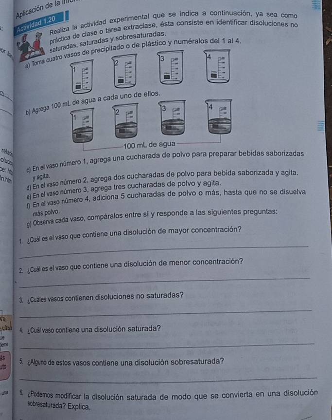 Aplicación de la IIC 
Realiza la actividad experimental que se indica a continuación, ya sea como 
Actividad 1.20 
práctica de clase o tarea extraclase, ésta consiste en identificar disoluciones no 
saturadas, saturadas y sobresaturadas. 
a) Toma cuatro vasos de precipitado o de plástico y numéralos del 1 al 4. 
or J 
13 ] 4
12 
__b) Agrega 100 mL de agua a cada uno de ellos.
12 3 14
100 mL de agua 
relac 
bes he c) En el vaso número 1, agrega una cucharada de polvo para preparar bebidas saborizadas 
oluco 
In hin y agita. 
) En el vaso número 2, agrega dos cucharadas de polvo para bebida saborizada y agita. 
e) En el vaso número 3, agrega tres cucharadas de polvo y agita. 
En el vaso número 4, adiciona 5 cucharadas de polvo o más, hasta que no se disuelva 
más polvo. 
g) Observa cada vaso, compáralos entre sí y responde a las siguientes preguntas: 
_ 
1. ¿Cuál es el vaso que contiene una disolución de mayor concentración? 
_ 
2. ¿Cuál es el vaso que contiene una disolución de menor concentración? 
3. Cuáles vasos contienen disoluciones no saturadas? 
_ 
4 Cuál vaso contiene una disolución saturada? 
bène 
_ 
às 
uto 5. ¿Alguno de estos vasos contiene una disolución sobresaturada? 
_ 
una 6. ¿Podemos modificar la disolución saturada de modo que se convierta en una disolución 
sobresaturada? Explica.