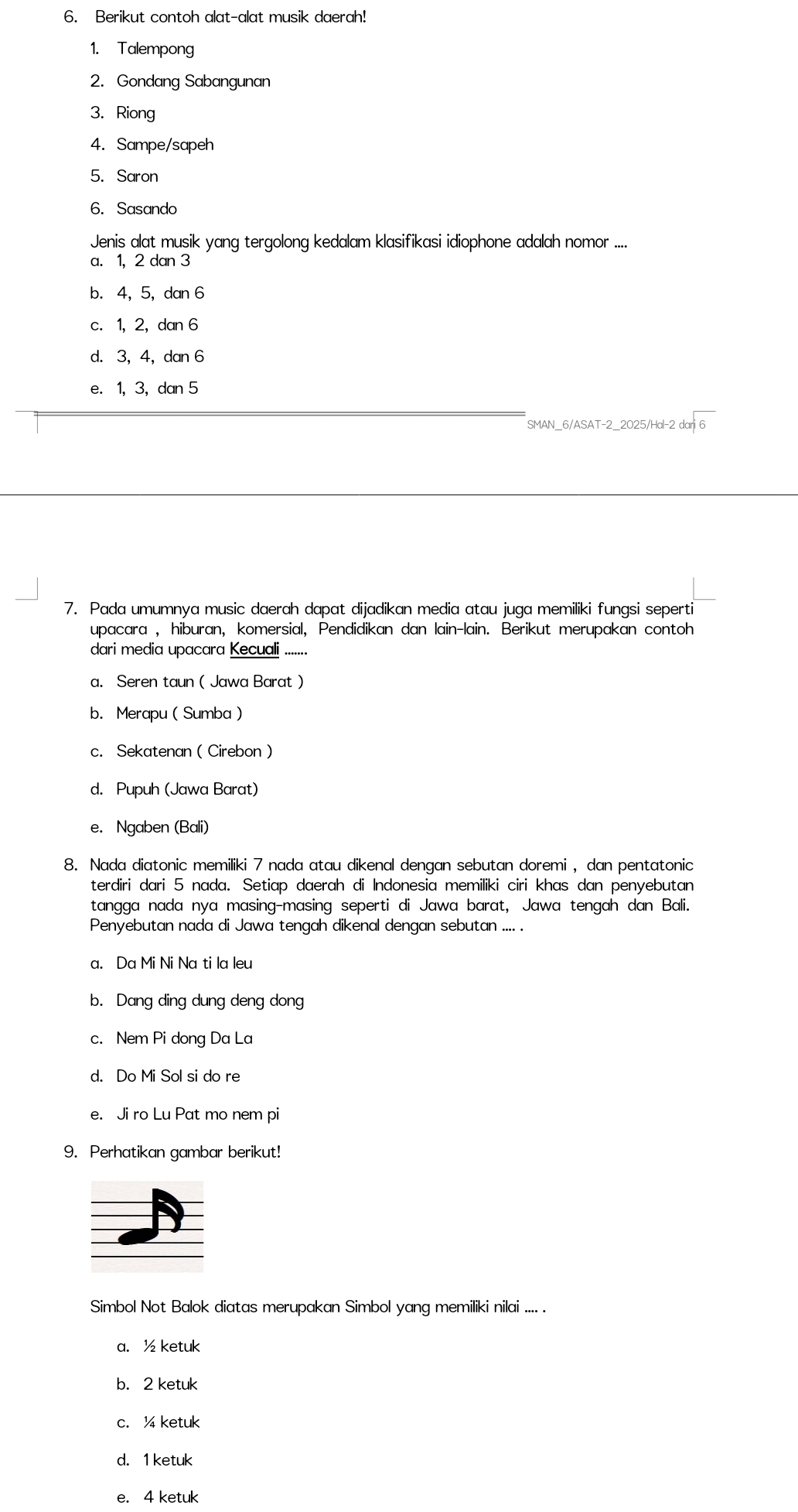 Berikut contoh alat-alat musik daerah!
1. Talempong
2. Gondang Sabangunan
3. Riong
4. Sampe/sapeh
5. Saron
6. Sasando
Jenis alat musik yang tergolong kedalam klasifikasi idiophone adalah nomor ....
a. 1,2 dan 3
b. 4, 5, dan 6
c. 1, 2, dan 6
d. 3,4, dan 6
e. 1, 3, dan 5
SMAN_6/ASAT-2_2025/Hal-2 dari 6
7. Pada umumnya music daerah dapat dijadikan media atau juga memiliki fungsi seperti
upacara , hiburan, komersial, Pendidikan dan lain-lain. Berikut merupakan contoh
dari media upacara Kecuali .......
a. Seren taun ( Jawa Barat )
b. Merapu ( Sumba 
c. Sekatenan ( Cirebon )
d. Pupuh (Jawa Barat)
e. Ngaben (Bali)
8. Nada diatonic memiliki 7 nada atau dikenal dengan sebutan doremi , dan pentatonic
terdiri dari 5 nada. Setiap daerah di Indonesia memiliki ciri khas dan penyebutan
tangga nada nya masing-masing seperti di Jawa barat, Jawa tengah dan Bali.
Penyebutan nada di Jawa tengah dikenal dengan sebutan .... .
a. Da Mi Ni Na ti la leu
b. Dang ding dung deng dong
c. Nem Pi dong Da La
d. Do Mi Sol si do re
e. Ji ro Lu Pat mo nem pi
9. Perhatikan gambar berikut!
Simbol Not Balok diatas merupakan Simbol yang memiliki nilai .... .
a. ½ ketuk
b. 2 ketuk
c. ¼ ketuk
d. 1 ketuk
e. 4 ketuk