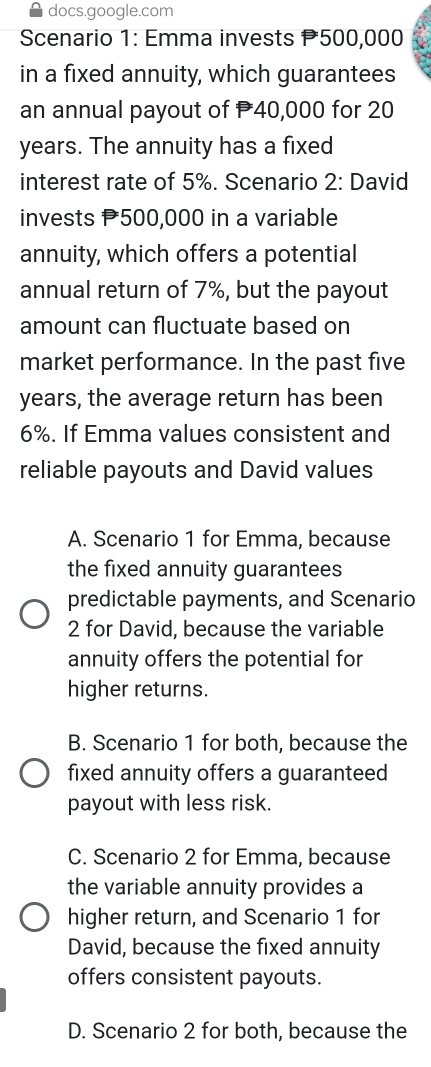 docs.google.com
* Scenario 1: Emma invests P500,000
in a fixed annuity, which guarantees
an annual payout of 40,000 for 20
years. The annuity has a fixed
interest rate of 5%. Scenario 2: David
invests P500,000 in a variable
annuity, which offers a potential
annual return of 7%, but the payout
amount can fluctuate based on
market performance. In the past five
years, the average return has been
6%. If Emma values consistent and
reliable payouts and David values
A. Scenario 1 for Emma, because
the fixed annuity guarantees
predictable payments, and Scenario
2 for David, because the variable
annuity offers the potential for
higher returns.
B. Scenario 1 for both, because the
fixed annuity offers a guaranteed
payout with less risk.
C. Scenario 2 for Emma, because
the variable annuity provides a
higher return, and Scenario 1 for
David, because the fixed annuity
offers consistent payouts.
D. Scenario 2 for both, because the