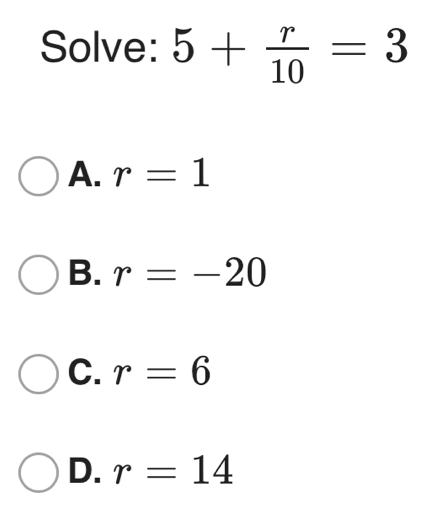 Solve: 5+ r/10 =3
A. r=1
B. r=-20
C. r=6
D. r=14