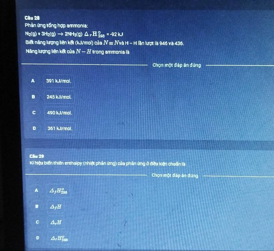 Phản ứng tổng hợp ammonia:
N_2(g)+3H_2(g)to 2NH_3(g)△ _rH_(208)°=-92kJ
Biết năng lượng liên kết (kJ/mol) của Nequiv NvaH-H lần lượt là 946 và 436. 
Năng lượng liên kết của N-H trong ammonia là
Chọn một đáp ân đứng
A 391 kJ/mol.
B 245 kJ/mol.
C 490 kJ/mol.
D 361 kJ/mol.
Câu 29
Kí hiệu biến thiên enthalpy (nhiệt phản ứng) của phản ứng ở điều kiện chuấn là
Chọn một đáp ân đúng
a △ _fH_(298)°
B △ _fH
2° 1
D △ _rH_(208)°