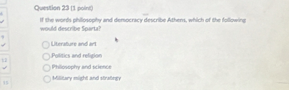 If the words philosophy and democracy describe Athens, which of the following
would describe Sparta?
9
Literature and art
Politics and religion
12
Philosophy and science
15 Military might and strategy