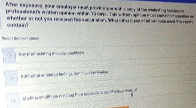 After exposure, your employer must provide you with a copy of the evaluating healthcare
professional's written opinion within 15 days. This written opinion must contain information on
whether or not you received the vaccination. What other piece of information must this report
contain?
Select the best option.
o Any prior existing medical conditions
Additional unrelated findings from the examination
Medical conditions resulting from exposure to the infectious material