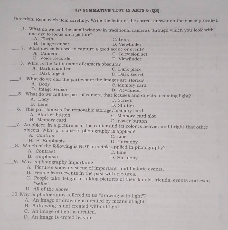 3r^d SUMMATIVE TEST IN ARTS 6 (Q3)
Direction: Read each item carefully. Write the letter of the correct answer on the space provided.
_1. What do we call the small window in traditional cameras through which you look with
one eye to focus on a picture?
A. Flash C. Lens
B. Image sensor D. Viewfinder
_2. What device is used to capture a good scene or event?
A. Camera C. Television set
B. Voice Recorder D. Viewfinder
_3. What is the Latin name of camera obscura?
A. Dark chamber C. Dark place
B. Dark object D. Dark secret
_4. What do we call the part where the images are stored?
A. Body C. Memory card
B. Image sensor D. Viewfinder
_5. What do we call the part of camera that focuses and directs incoming light?
A. Body C. Screen
B. Lens D. Shutter
_6. This part houses the removable storage/memory card.
A. Shutter button C. Memory card slot
B. Memory card D. power button
_7. An object in a picture is at the center and its color is heavier and bright that other
objects. What principle in photography is applied?
A. Contrast C. Line
B. B. Emphasis D. Harmony
_8. Which of the following is NOT principle applied in photography?
A. Contrast C. Line
B. Emphasis D. Harmony
_9. Why is photography important?
A. Pictures show us scene of important and historic events.
B. People learn events in the past with pictures.
C. People take delight in taking pictures of their family, friends, events and even
“selfie”.
D. All of the above.
_10. Why is photography reffered to us “drawing with light”?
A. An image or drawing is created by means of light.
B. A drawing is not created without light.
C. An image of light is created.
D. An image is creted by you.