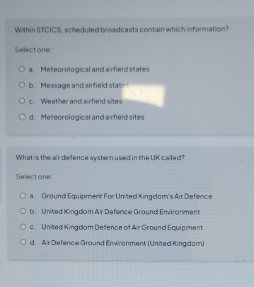 Within STCICS, scheduled broadcasts contain which information?
Select one:
a. Meteorological and airfield states
b. Message and airfield state
c. Weather and airfield sites
d. Meteorological and airfield sites
What is the air defence system used in the UK called?
Select one:
a. Ground Equipment For United Kingdom's Air Defence
b. United Kingdom Air Defence Ground Environment
c. United Kingdom Defence of Air Ground Equipment
d. Air Defence Ground Environment (United Kingdom)