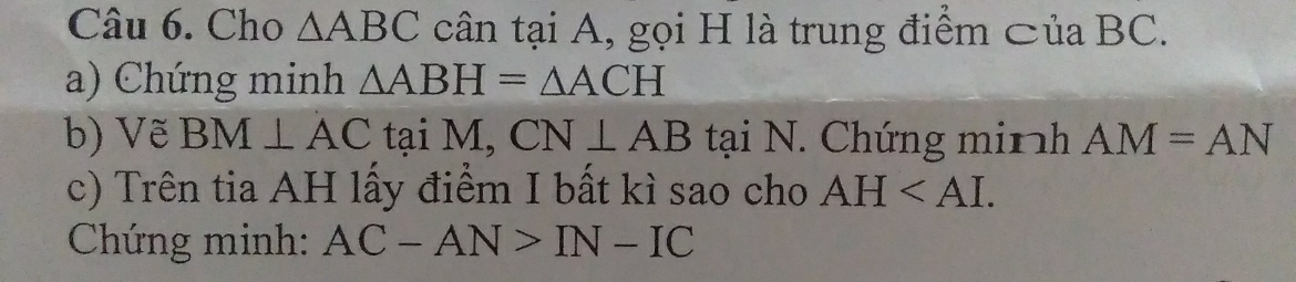 Cho △ ABC cân tại A, gọi H là trung điểm ⊂ủa BC. 
a) Chứng minh △ ABH=△ ACH
b) Vẽ BM⊥ AC tại M, CN⊥ AB tại N. Chứng minh AM=AN
c) Trên tia AH lấy điểm I bất kì sao cho AH . 
Chứng minh: AC-AN>IN-IC