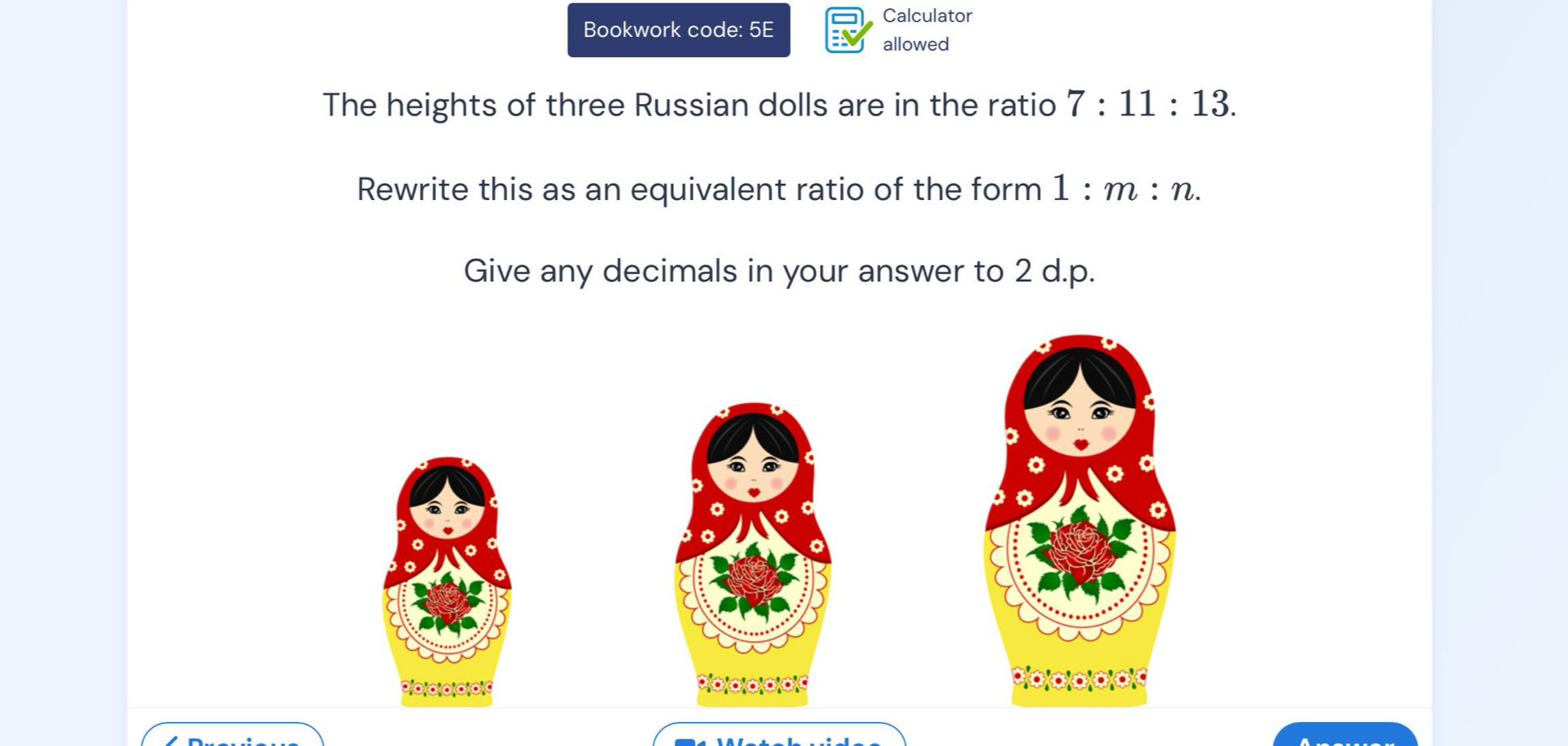 Calculator 
Bookwork code: 5E 
allowed 
The heights of three Russian dolls are in the ratio 7:11:13. 
Rewrite this as an equivalent ratio of the form 1:m:n. 
Give any decimals in your answer to 2 d.p.