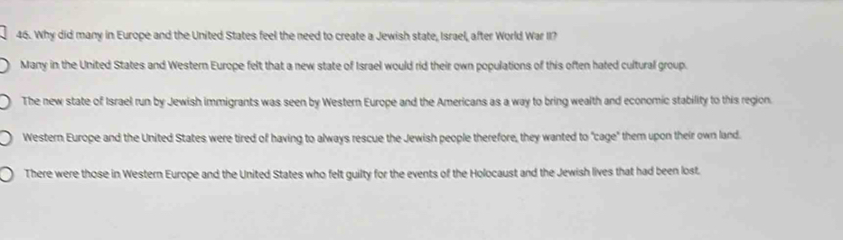 Why did many in Europe and the United States feel the need to create a Jewish state, Israel, after World War II?
Many in the United States and Western Europe felt that a new state of Israel would rid their own populations of this often hated cultural group.
The new state of Israel run by Jewish immigrants was seen by Western Europe and the Americans as a way to bring wealth and economic stability to this region.
Western Europe and the United States were tired of having to always rescue the Jewish people therefore, they wanted to "cage" them upon their own land.
There were those in Western Europe and the United States who felt guilty for the events of the Holocaust and the Jewish lives that had been lost.