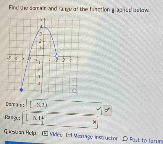 Find the domain and range of the function graphed below. 
Domain: [-3,2)
Range: [-5,4)
× 
Question Help: * Video Message instructor D Post to forum