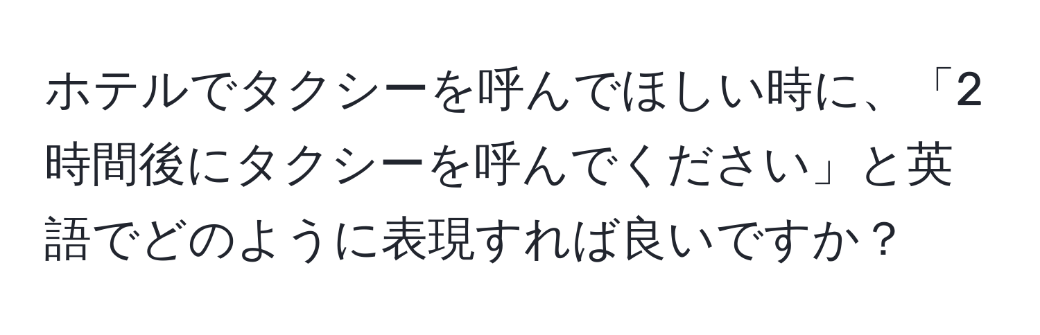 ホテルでタクシーを呼んでほしい時に、「2時間後にタクシーを呼んでください」と英語でどのように表現すれば良いですか？