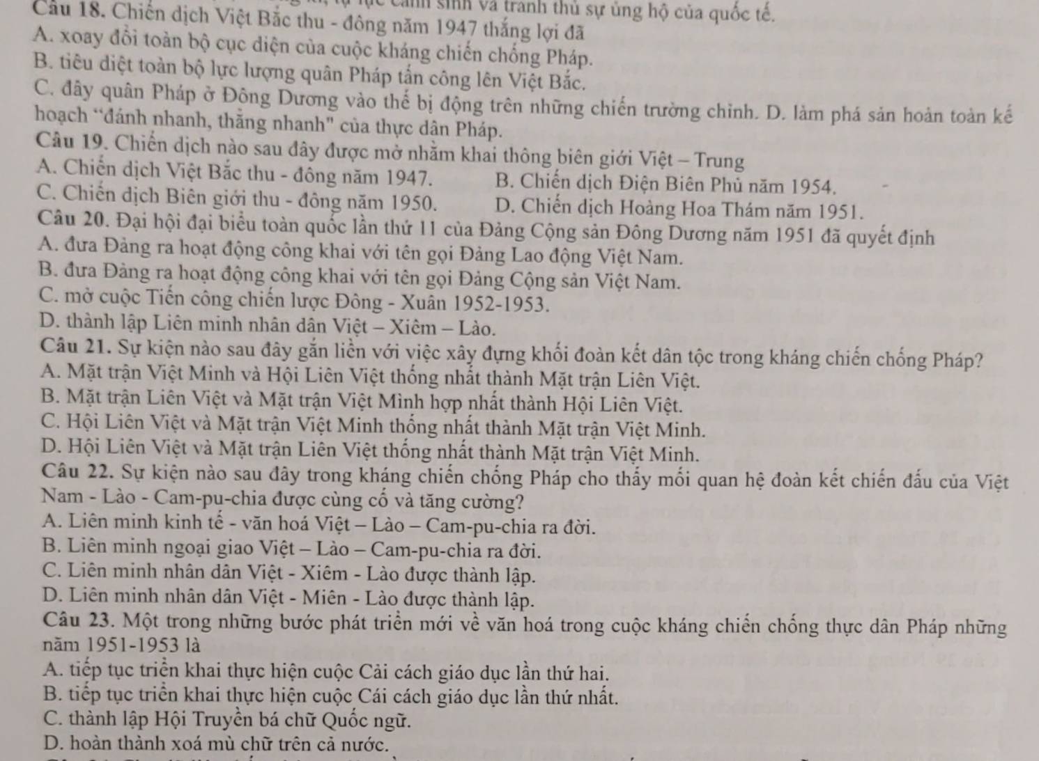 lc cảnh sinh và tranh thủ sự ủng hộ của quốc tế.
Cầu 18. Chiến dịch Việt Bắc thu - đông năm 1947 thắng lợi đã
A. xoay đổi toàn bộ cục diện của cuộc kháng chiến chống Pháp.
B. tiêu diệt toàn bộ lực lượng quân Pháp tắn công lên Việt Bắc.
C. đây quân Pháp ở Đông Dương vào thế bị động trên những chiến trường chỉnh. D. làm phá sản hoản toàn kế
hoạch “đánh nhanh, thằng nhanh" của thực dận Pháp.
Câu 19. Chiến dịch nào sau đây được mở nhằm khai thông biên giới Việt - Trung
A. Chiến dịch Việt Bắc thu - đông năm 1947. B. Chiến dịch Điện Biên Phủ năm 1954.
C. Chiến dịch Biên giới thu - đông năm 1950. D. Chiến dịch Hoàng Hoa Thám năm 1951.
Câu 20. Đại hội đại biểu toàn quốc lần thứ 11 của Đảng Cộng sản Đông Dương năm 1951 đã quyết định
A. đưa Đảng ra hoạt động công khai với tên gọi Đảng Lao động Việt Nam.
B. đưa Đảng ra hoạt động công khai với tên gọi Đảng Cộng sản Việt Nam.
C. mở cuộc Tiến công chiến lược Đông - Xuân 1952-1953.
D. thành lập Liên minh nhân dân Việt - Xiêm - Lào.
Câu 21. Sự kiện nào sau đây gắn liền với việc xây đựng khối đoàn kết dân tộc trong kháng chiến chống Pháp?
A. Mặt trận Việt Minh và Hội Liên Việt thống nhất thành Mặt trận Liên Việt.
B. Mặt trận Liên Việt và Mặt trận Việt Mình hợp nhất thành Hội Liên Việt.
C. Hội Liên Việt và Mặt trận Việt Minh thống nhất thành Mặt trận Việt Minh.
D. Hội Liên Việt và Mặt trận Liên Việt thống nhất thành Mặt trận Việt Minh.
Câu 22. Sự kiện nào sau đây trong kháng chiến chống Pháp cho thấy mối quan hệ đoàn kết chiến đấu của Việt
Nam - Lào - Cam-pu-chia được cùng cố và tăng cường?
A. Liên minh kinh tế - văn hoá Việt - Lào - Cam-pu-chia ra đời.
B. Liên minh ngoại giao Việt - Lào - Cam-pu-chia ra đời.
C. Liên minh nhân dân Việt - Xiêm - Lào được thành lập.
D. Liên minh nhân dân Việt - Miên - Lào được thành lập.
Câu 23. Một trong những bước phát triển mới về văn hoá trong cuộc kháng chiến chống thực dân Pháp những
năm 1951-1953 là
A. tiếp tục triển khai thực hiện cuộc Cải cách giáo dục lần thứ hai.
B. tiếp tục triển khai thực hiện cuộc Cái cách giáo dục lần thứ nhất.
C. thành lập Hội Truyền bá chữ Quốc ngữ.
D. hoàn thành xoá mù chữ trên cả nước.