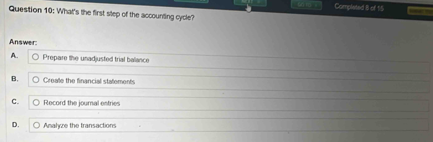 COTD 。 Completed 8 of 15
Question 10: What's the first step of the accounting cycle?
Answer:
A. Prepare the unadjusted trial balance
B. Create the financial statements
C. Record the journal entries
D. Analyze the transactions