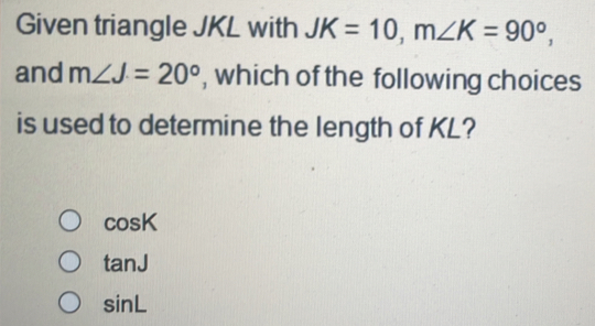 Given triangle JKL with JK=10, m∠ K=90°, 
and m∠ J=20° , which of the following choices
is used to determine the length of KL?
cos K
tan J
sin L