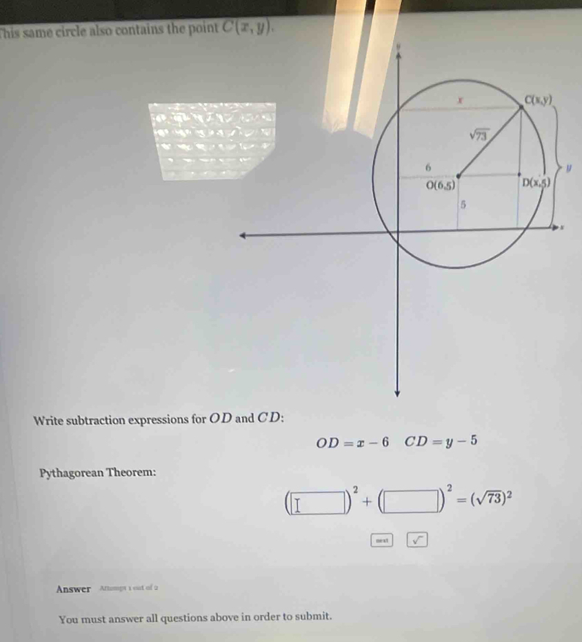 This same circle also contains the point C(x,y).
y
Write subtraction expressions for OD and CD:
OD=x-6 CD=y-5
Pythagorean Theorem:
(□ )^2+(□ )^2=(sqrt(73))^2
Answer Attampt 1 out of 2
You must answer all questions above in order to submit.