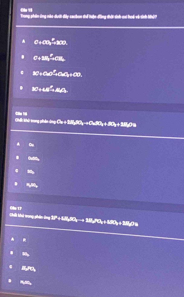 Trong phần úng nào dưới đây cacbon thể hiện đồng thời tỉnh ơxi hoá và tỉnh khữ?
A C+CO_3xrightarrow P2CO.
C+2H_3xrightarrow PCH_4.
3C+CaOxrightarrow FCaC_3+CO.
3C+4Al^2to Al_3C_3. 
Câu 16
Chất khử trong phên ứng Cu+2H_2SO_4to CuSO_4+SO_2+2H_2O
a Cu.
CuSO_4.
SO_2,
H_2SO_4
Câu 17
Chất khử trong phản ứng 2P+5H_2SO_4to 2H_3PO_4+5SO_2+2H_2OB
A P
B SO_2
C H_3PO_4
H_2SO_4