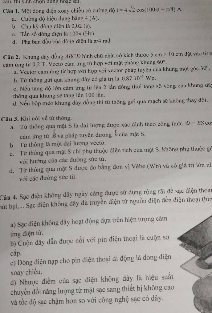 cau, thi sinh chộn dung hoạc sai.
Câu 1. Một dòng điện xoay chiều có cường độ i=4sqrt(2)cos (100π t+π /4)A.
a. Cường độ hiệu dụng bằng 4(A).
b. Chu kỳ dòng điện là 0,02 (s).
c. Tần số dòng điện là 100π (Hz).
d. Pha ban đầu của dòng điện là π/4 rad
Câu 2. Khung dây đồng ABCD hình chữ nhật có kích thước 5cm* 10cm đặt vào từ tí
cảm ứng từ 0,2 T. Vectơ cảm ứng từ hợp với mặt phẳng khung 60°.
a. Vector cảm ứng từ hợp với hợp với vector pháp tuyến của khung một góc 30^0.
b. Từ thông gửi qua khung dây có giá trị là 0,87.10^(-3)Wb.
c. Nếu tăng độ lớn cảm ứng từ lên 2 lần đồng thời tăng số vòng của khung dây
thông qua khung sẽ tăng lên 100 lần.
d. Nếu bóp méo khung dây đồng thì từ thông gửi qua mạch sẽ không thay đổi.
Câu 3. Khi nói về từ thông.
a. Từ thông qua mặt S là đại lượng được xác định theo công thức Phi =BS CO
cảm ứng từ B và pháp tuyến dươngn của mặt S.
b. Từ thông là một đại lượng véctơ.
c. Từ thông qua mặt S chi phụ thuộc diện tích của mặt S, không phụ thuộc gó
với hướng của các đường sức từ.
d. Từ thông qua mặt S được đo bằng đơn vị Vêbe (Wb) và có giá trị lớn nh
với các đường sức từ.
Câu 4. Sạc điện không dây ngày cảng được sử dụng rộng rãi để sạc điện thoại
bút bụi,... Sạc điện không dây đã truyền điện từ nguồn điện đến điện thoại (hìn
a) Sạc điện không dây hoạt động dựa trên hiện tượng cảm
ứng điện từ.
b) Cuộn dây dẫn được nối với pin điện thoại là cuộn sơ
cấp.
c) Dòng điện nạp cho pin điện thoại di động là dòng điện
xoay chiều.
d) Nhược điểm của sạc điện không dây là hiệu suất
chuyển đổi năng lượng từ mặt sạc sang thiết bị không cao
và tốc độ sạc chậm hơn so với công nghệ sạc có dây.