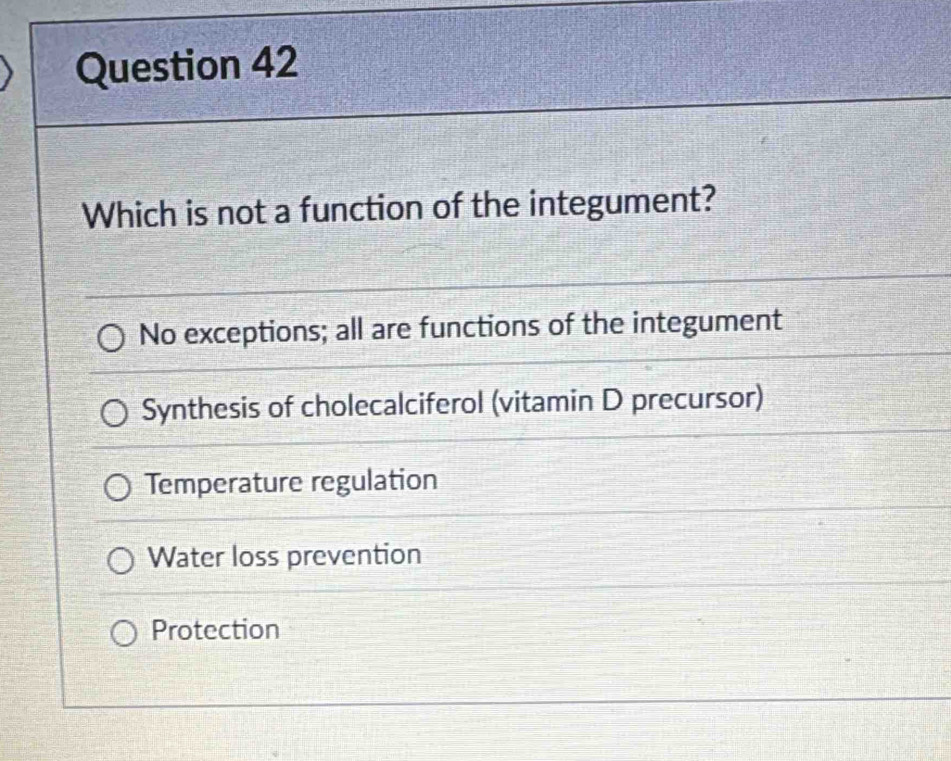 Which is not a function of the integument?
No exceptions; all are functions of the integument
Synthesis of cholecalciferol (vitamin D precursor)
Temperature regulation
Water loss prevention
Protection