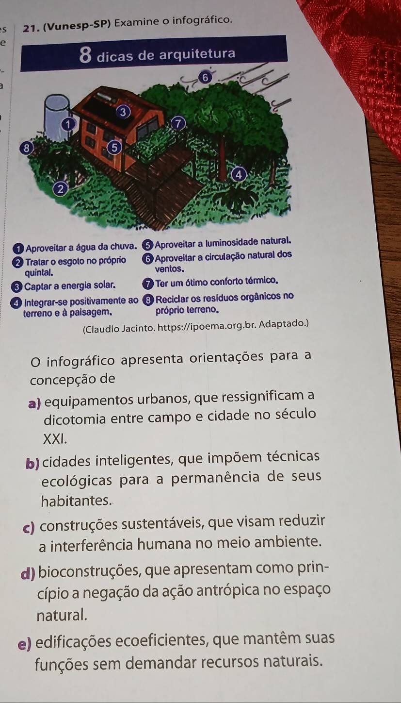 S21. (Vunesp-SP) Examine o infográfico.
e
① Aproveitar a água da chuva. 5 Aproveitar a luminosidade natural.
2 Tratar o esgoto no próprio 6 Aproveitar a circulação natural dos
quintal. ventos.
❸ Captar a energia solar. 7 Ter um ótimo conforto térmico.
Integrarçse positivamente ao Reciclar os resíduos orgânicos no
terreno e à paisagem. próprio terreno.
(Claudio Jacinto. https://ipoema.org.br. Adaptado.)
O infográfico apresenta orientações para a
concepção de
a) equipamentos urbanos, que ressignificam a
dicotomia entre campo e cidade no século
XXI.
b) cidades inteligentes, que impõem técnicas
ecológicas para a permanência de seus
habitantes.
c) construções sustentáveis, que visam reduzir
a interferência humana no meio ambiente.
d) bioconstruções, que apresentam como prin-
cípio a negação da ação antrópica no espaço
natural.
e) edificações ecoeficientes, que mantêm suas
funções sem demandar recursos naturais.