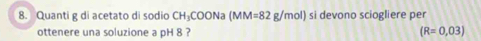 Quanti g di acetato di sodio CH_3COONa(MM=82g/mol) si devono sciogliere per 
ottenere una soluzione a pH 8 ? (R=0,03)