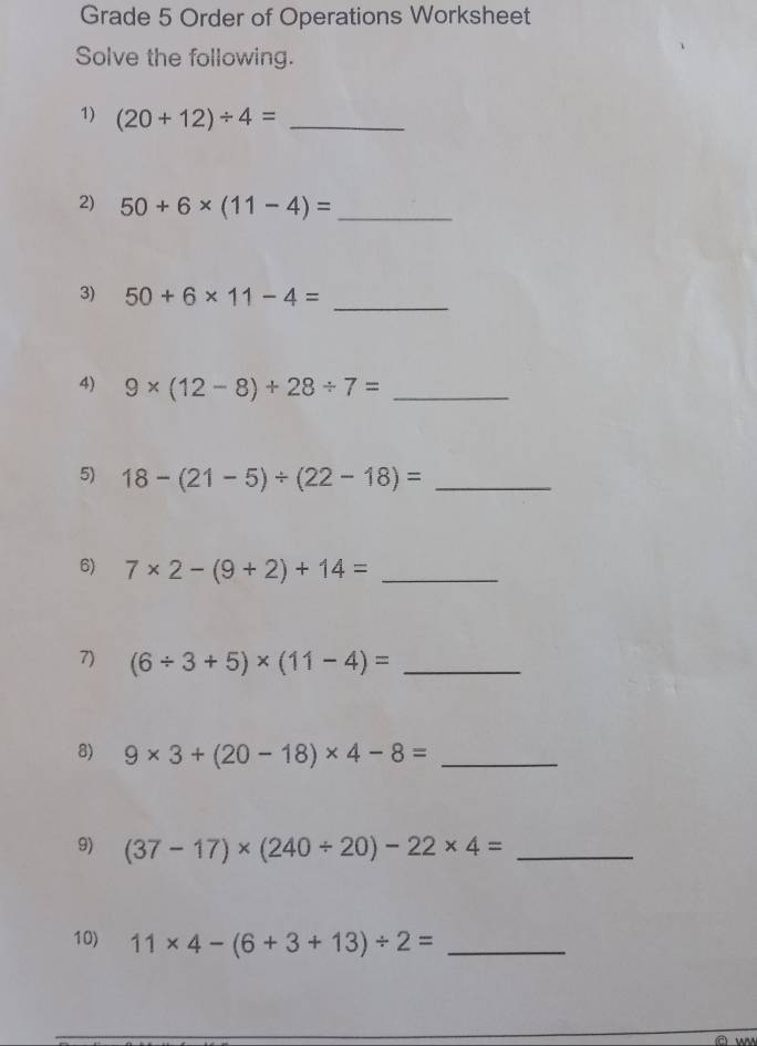 Grade 5 Order of Operations Worksheet 
Solve the following. 
1) (20+12)/ 4= _ 
2) 50+6* (11-4)= _ 
3) 50+6* 11-4= _ 
4) 9* (12-8)+28/ 7= _ 
5) 18-(21-5)/ (22-18)= _ 
6) 7* 2-(9+2)+14= _ 
7) (6/ 3+5)* (11-4)= _ 
8) 9* 3+(20-18)* 4-8= _ 
9) (37-17)* (240/ 20)-22* 4= _ 
10) 11* 4-(6+3+13)/ 2= _