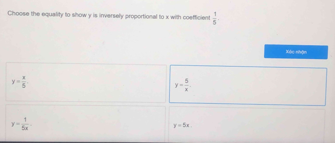 Choose the equality to show y is inversely proportional to x with coefficient  1/5 . 
Xác nhận
y= x/5 .
y= 5/x .
y= 1/5x .
y=5x.