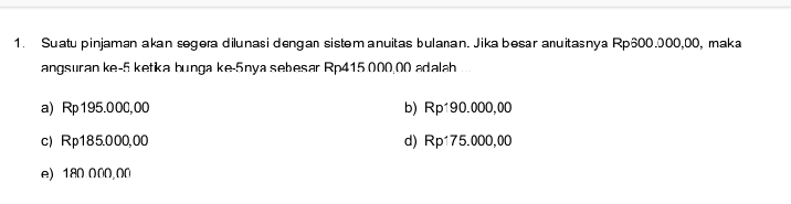 Suatu pinjaman akan segera dilunasi dengan sistəmanuitas bulanan. Jika besar anuitasnya Rp600.000,00, maka
angsuran ke -5 ketka bunga ke -5nya sebesar Rp415 000,00 adalah
a) Rp195.000,00 b) Rp190.000,00
c) Rp185.000,00 d) Rp175.000,00
e) 180 000,00