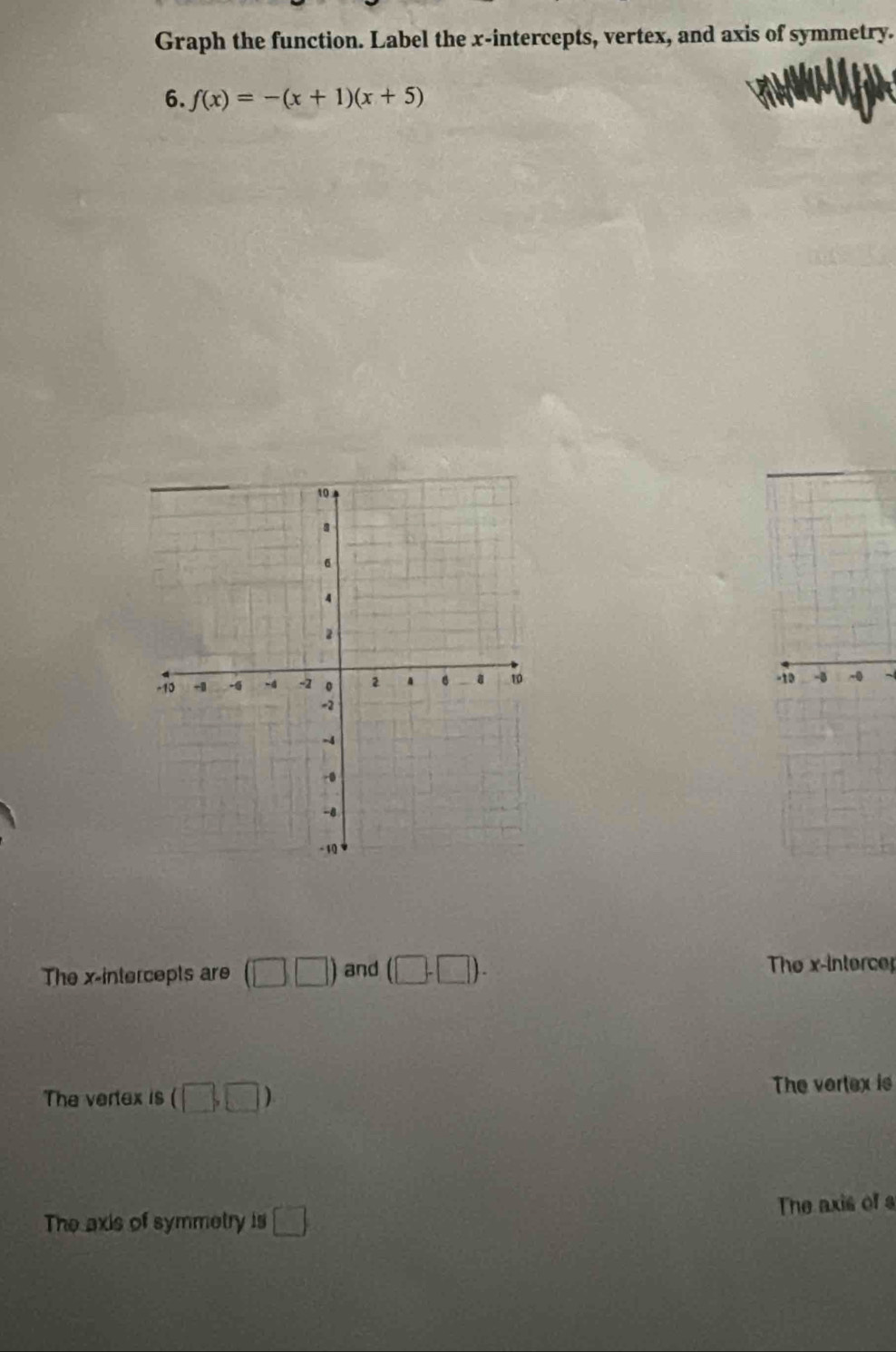 Graph the function. Label the x-intercepts, vertex, and axis of symmetry. 
6. f(x)=-(x+1)(x+5)
-10 -0 -0
The x-intercepts are (□ □ ) and (□ -□ ). 
The x -intercer 
The vertex is (□ ,□ ) The vertex is 
The axis of symmetry is □ The axis of s