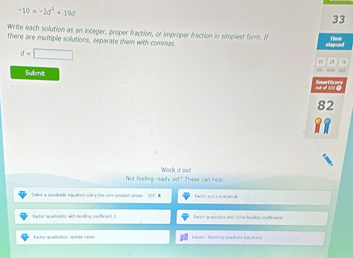 -10=-2d^2+19d
33
Write each solution as an integer, proper fraction, or improper fraction in simplest form. If
there are multiple solutions, separate them with commas. elapsed Time
d=□
01 25 16
*''
Submit 60 198
SmartScore
out of 100 0
82
RR
Work it out
Not feeling ready yet? These can help:
Solive a quadratic equation using the zero product prope(84) Factor out a monomial
Factor quadratics with leading coefficient 1 Factor quadratics with other leading coefficients
Factor quadratics: special cases Lesson: Factoring quadratic equations