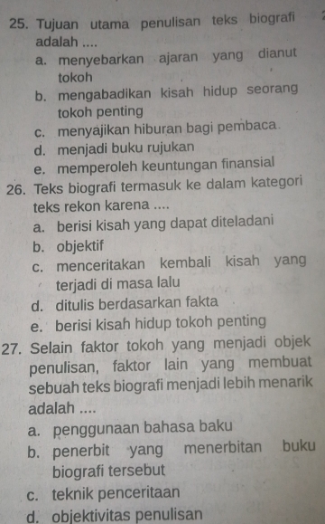 Tujuan utama penulisan teks biografi
adalah ....
a. menyebarkan ajaran yang dianut
tokoh
b. mengabadikan kisah hidup seorang
tokoh penting
c. menyajikan hiburan bagi pembaca.
d. menjadi buku rujukan
e. memperoleh keuntungan finansial
26. Teks biografi termasuk ke dalam kategori
teks rekon karena ....
a. berisi kisah yang dapat diteladani
b. objektif
c. menceritakan kembali kisah yang
terjadi di masa lalu
d. ditulis berdasarkan fakta
e. berisi kisah hidup tokoh penting
27. Selain faktor tokoh yang menjadi objek
penulisan, faktor lain yang membuat
sebuah teks biografi menjadi lebih menarik
adalah ....
a. penggunaan bahasa baku
b. penerbit yang menerbitan buku
biografi tersebut
c. teknik penceritaan
d. objektivitas penulisan