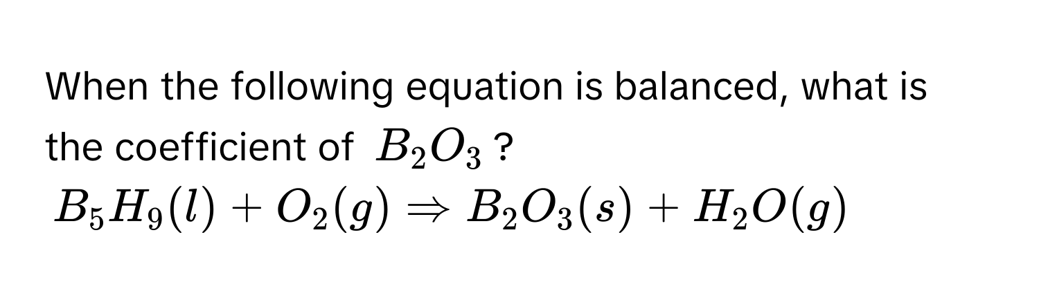 When the following equation is balanced, what is the coefficient of $B_2O_3$?

$B_5H_9(l) + O_2(g) Rightarrow B_2O_3(s) + H_2O(g)$