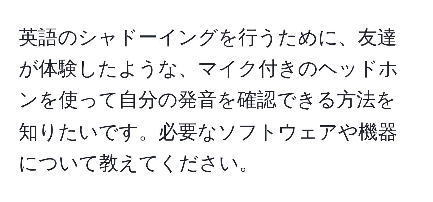 英語のシャドーイングを行うために、友達が体験したような、マイク付きのヘッドホンを使って自分の発音を確認できる方法を知りたいです。必要なソフトウェアや機器について教えてください。